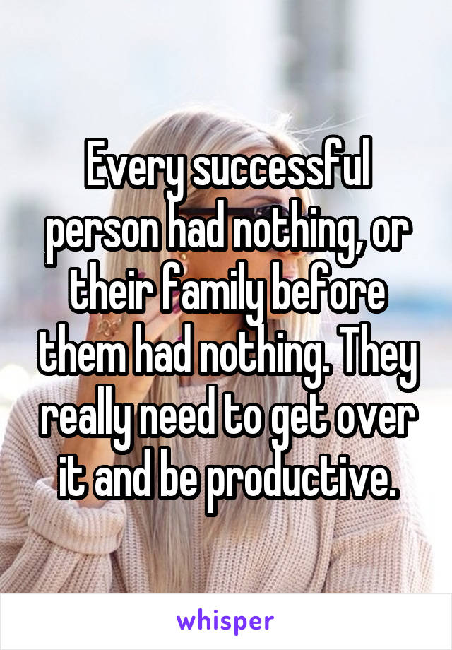 Every successful person had nothing, or their family before them had nothing. They really need to get over it and be productive.