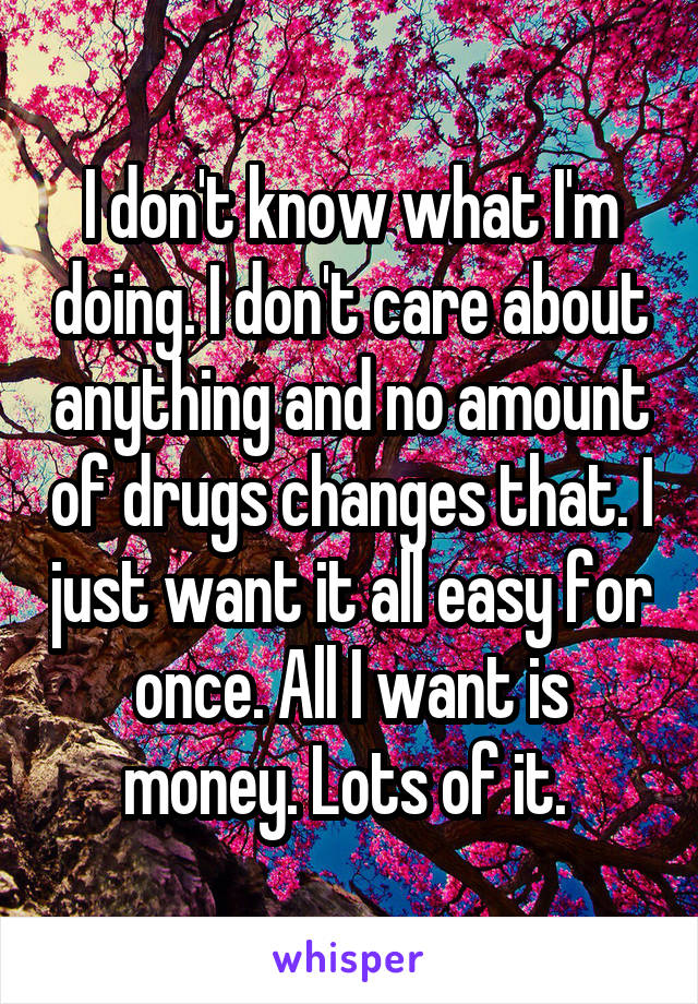 I don't know what I'm doing. I don't care about anything and no amount of drugs changes that. I just want it all easy for once. All I want is money. Lots of it. 