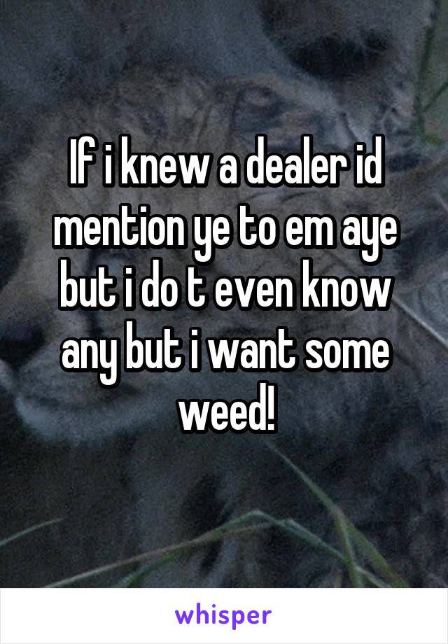 If i knew a dealer id mention ye to em aye but i do t even know any but i want some weed!
