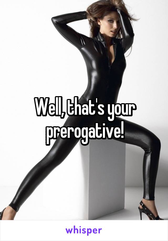Well, that's your prerogative!