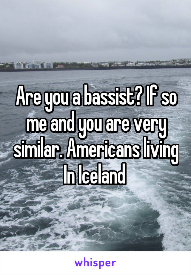 Are you a bassist? If so me and you are very similar. Americans living In Iceland 