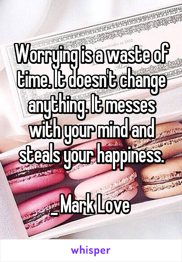 Worrying is a waste of time. It doesn't change anything. It messes with your mind and steals your happiness.

_ Mark Love 