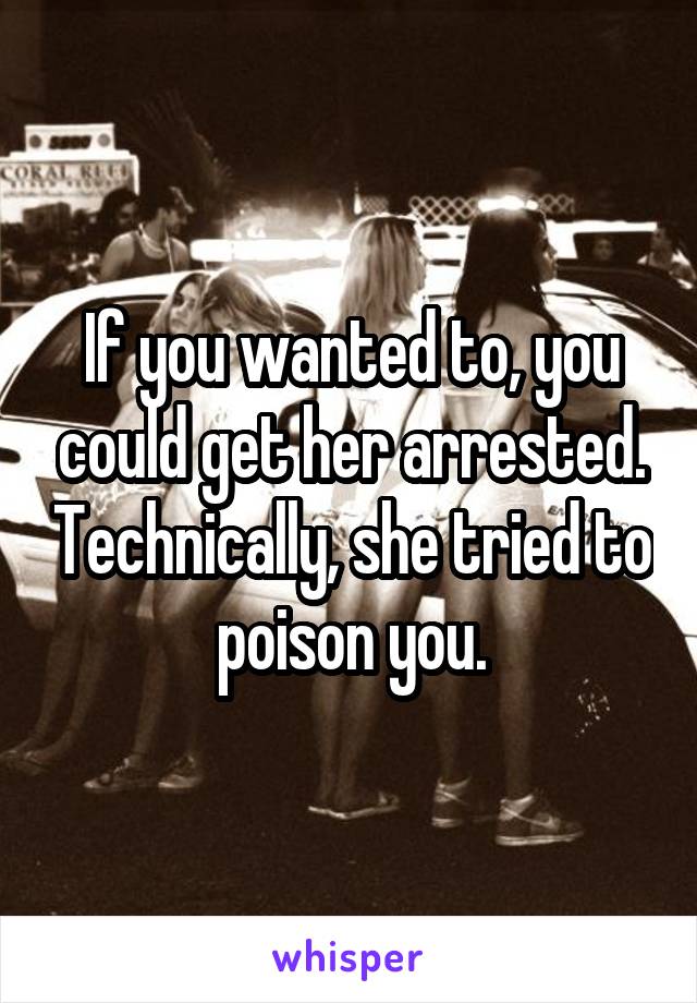 If you wanted to, you could get her arrested. Technically, she tried to poison you.