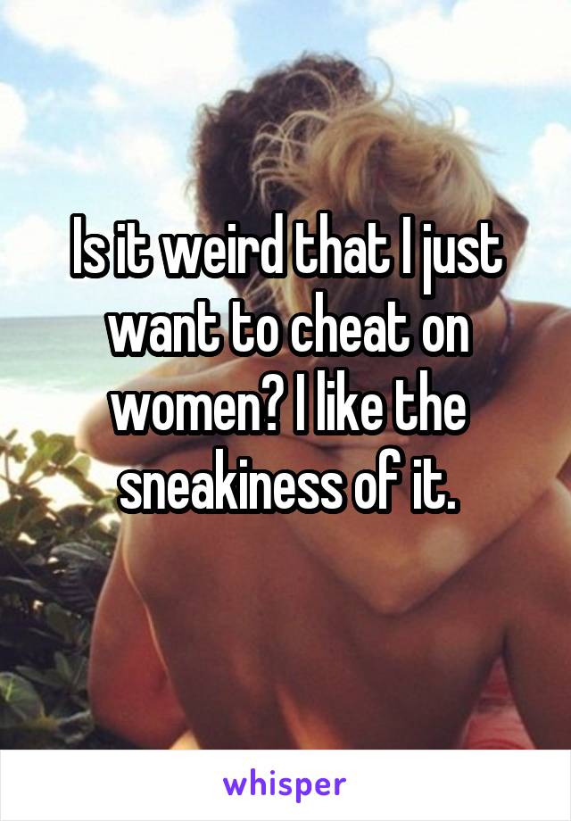 Is it weird that I just want to cheat on women? I like the sneakiness of it.
