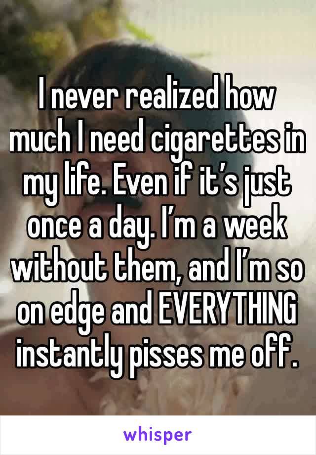 I never realized how much I need cigarettes in my life. Even if it’s just once a day. I’m a week without them, and I’m so on edge and EVERYTHING instantly pisses me off. 