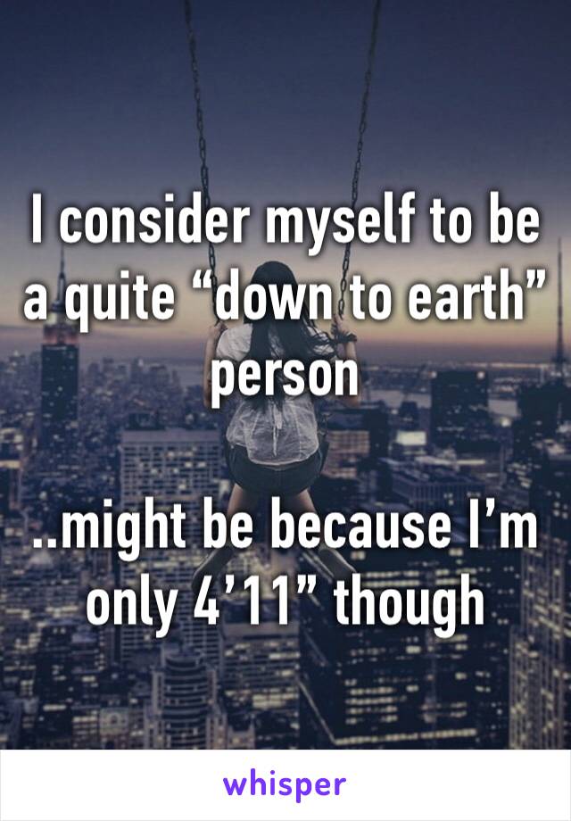I consider myself to be a quite “down to earth” person 

..might be because I’m only 4’11” though