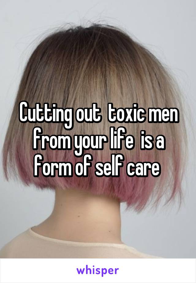 Cutting out  toxic men from your life  is a form of self care 