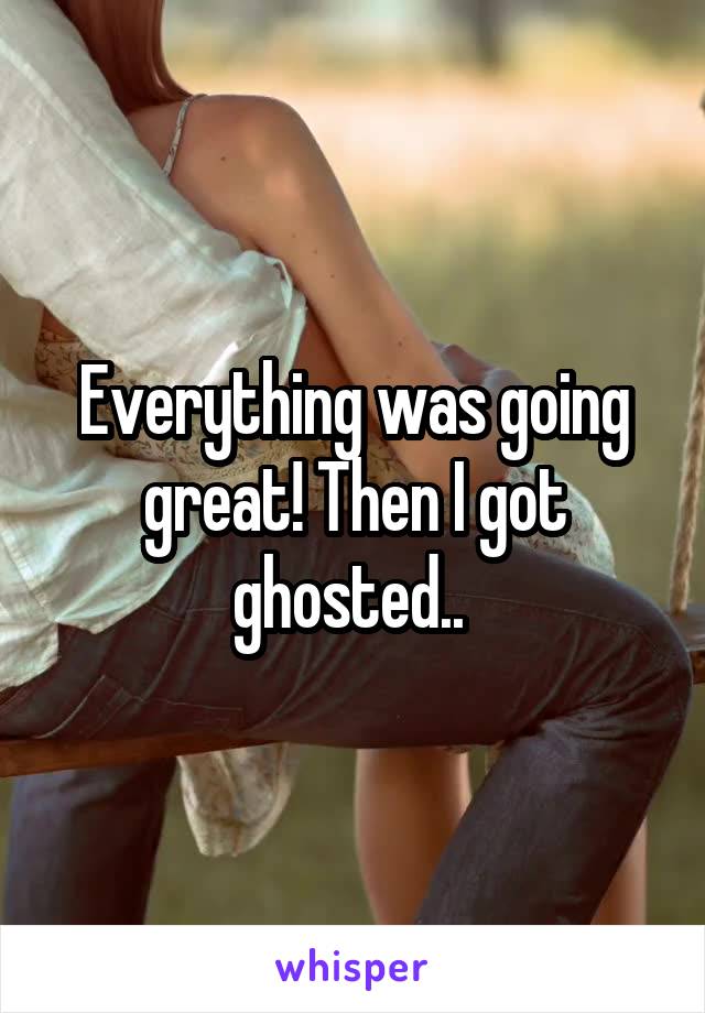 Everything was going great! Then I got ghosted.. 