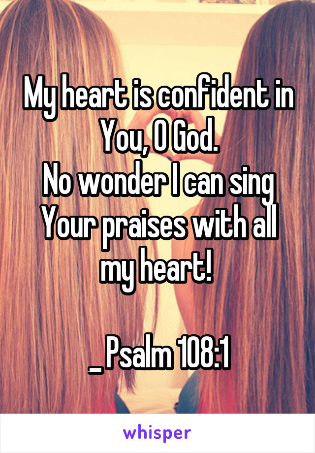 My heart is confident in You, O God.
No wonder I can sing Your praises with all my heart! 

_ Psalm 108:1