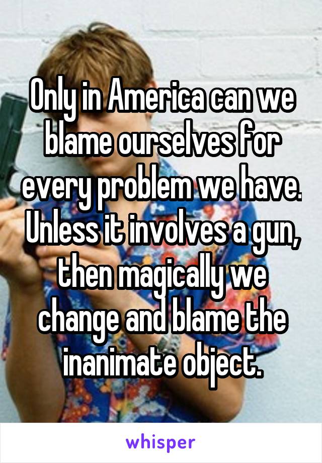 Only in America can we blame ourselves for every problem we have. Unless it involves a gun, then magically we change and blame the inanimate object.