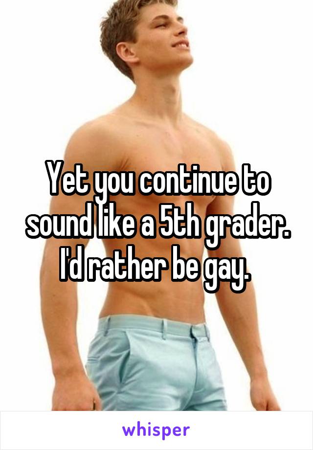 Yet you continue to sound like a 5th grader. I'd rather be gay. 