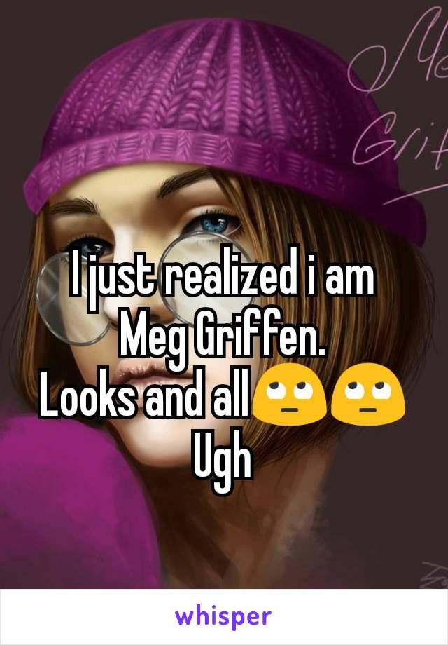 I just realized i am   Meg Griffen.
Looks and allðŸ™„ðŸ™„
Ugh