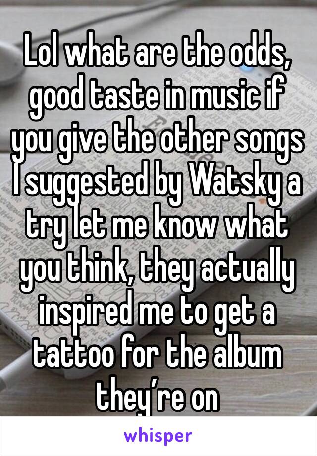 Lol what are the odds, good taste in music if you give the other songs I suggested by Watsky a try let me know what you think, they actually inspired me to get a tattoo for the album they’re on