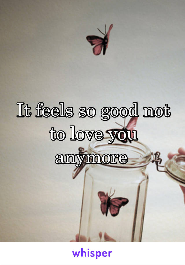 It feels so good not to love you anymore 