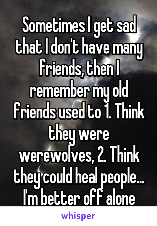 Sometimes I get sad that I don't have many friends, then I remember my old friends used to 1. Think they were werewolves, 2. Think they could heal people... I'm better off alone