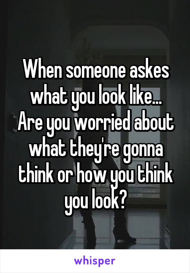 When someone askes what you look like...
Are you worried about what they're gonna think or how you think you look?