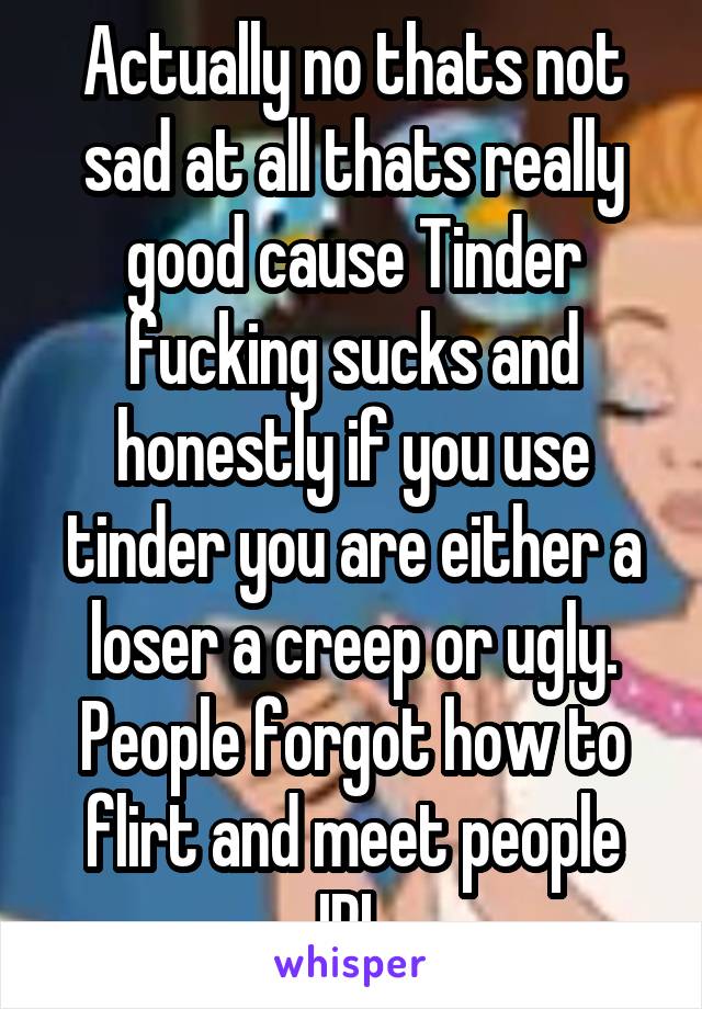 Actually no thats not sad at all thats really good cause Tinder fucking sucks and honestly if you use tinder you are either a loser a creep or ugly. People forgot how to flirt and meet people IRL