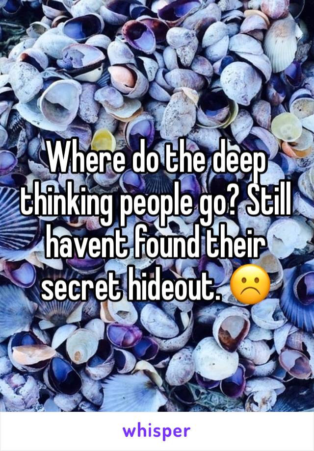 Where do the deep thinking people go? Still havent found their secret hideout. ☹️