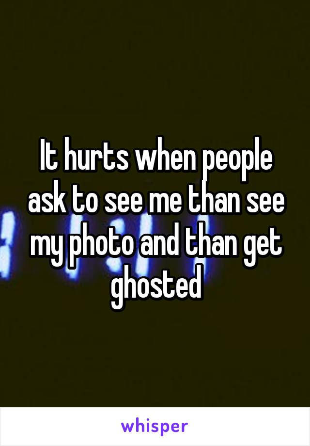 It hurts when people ask to see me than see my photo and than get ghosted