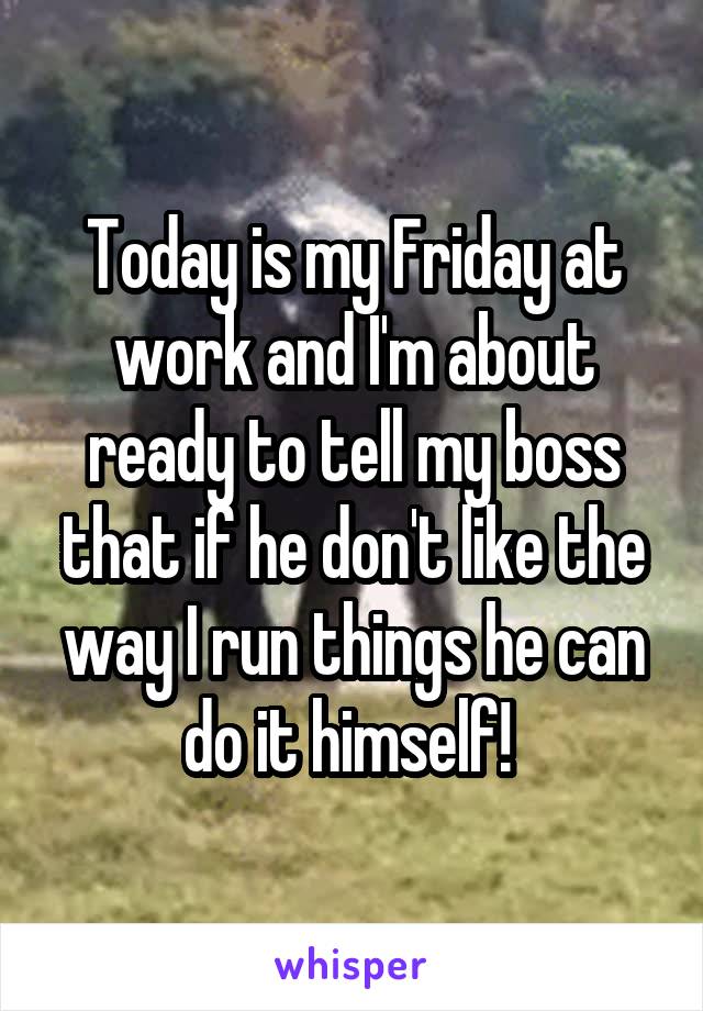 Today is my Friday at work and I'm about ready to tell my boss that if he don't like the way I run things he can do it himself! 