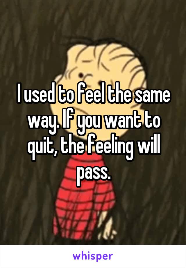 I used to feel the same way. If you want to quit, the feeling will pass.