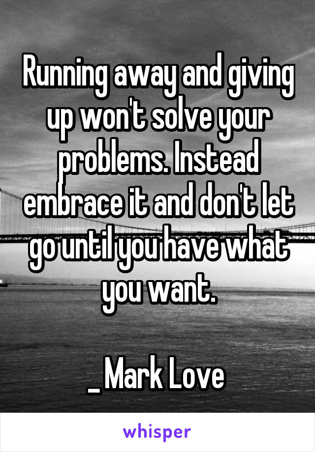 Running away and giving up won't solve your problems. Instead embrace it and don't let go until you have what you want.

_ Mark Love 
