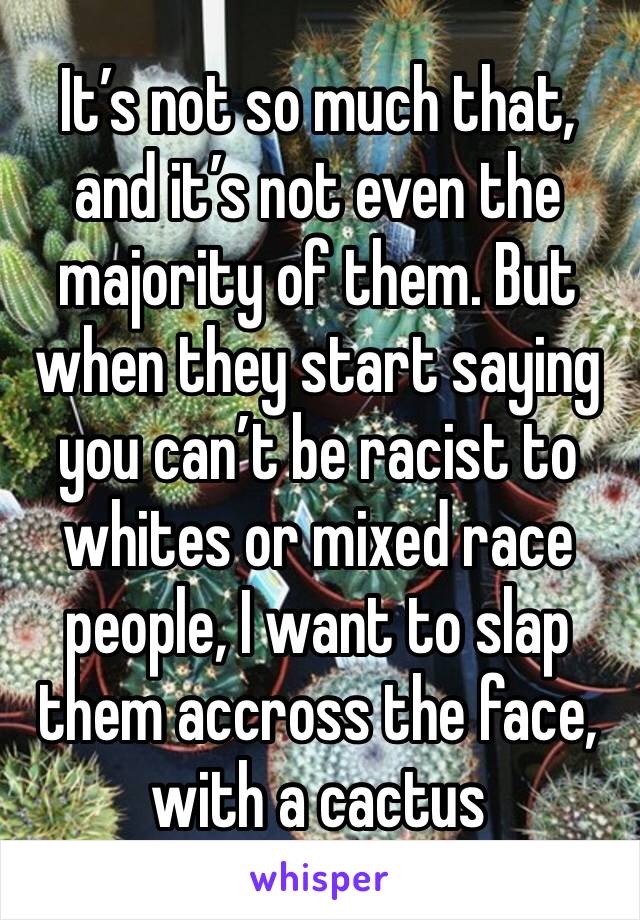 It’s not so much that, and it’s not even the majority of them. But when they start saying you can’t be racist to whites or mixed race people, I want to slap them accross the face, with a cactus