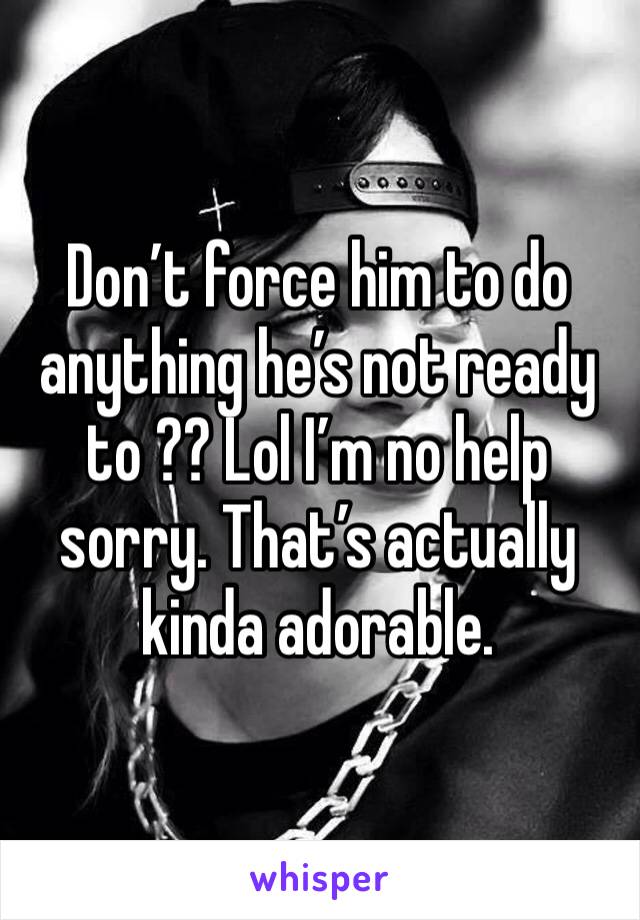 Don’t force him to do anything he’s not ready to ?? Lol I’m no help sorry. That’s actually kinda adorable. 