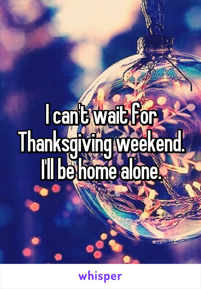 I can't wait for Thanksgiving weekend. I'll be home alone.