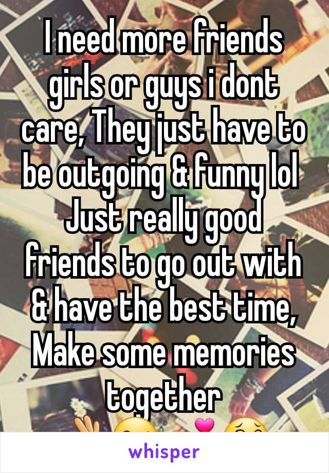 I need more friends girls or guys i dont care, They just have to be outgoing & funny lol 
Just really good friends to go out with & have the best time, Make some memories together
👌😘💕😂