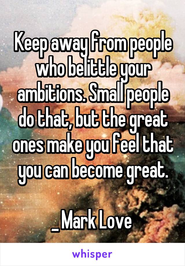 Keep away from people who belittle your ambitions. Small people do that, but the great ones make you feel that you can become great.

_ Mark Love 