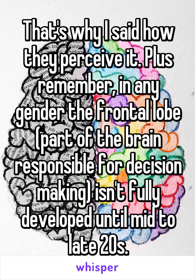 That's why I said how they perceive it. Plus remember, in any gender the frontal lobe (part of the brain responsible for decision making) isn't fully developed until mid to late 20s.