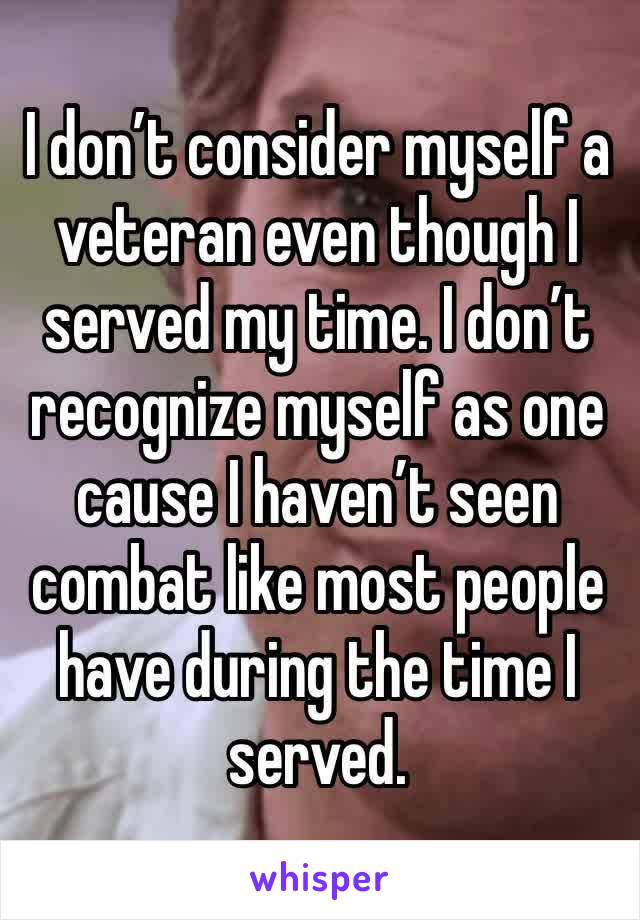 I don’t consider myself a veteran even though I served my time. I don’t recognize myself as one cause I haven’t seen combat like most people have during the time I served. 