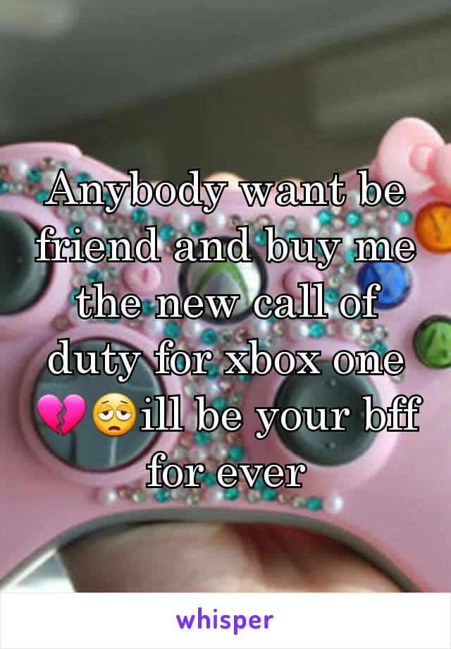 Anybody want be friend and buy me the new call of duty for xbox one 💔😩ill be your bff for ever