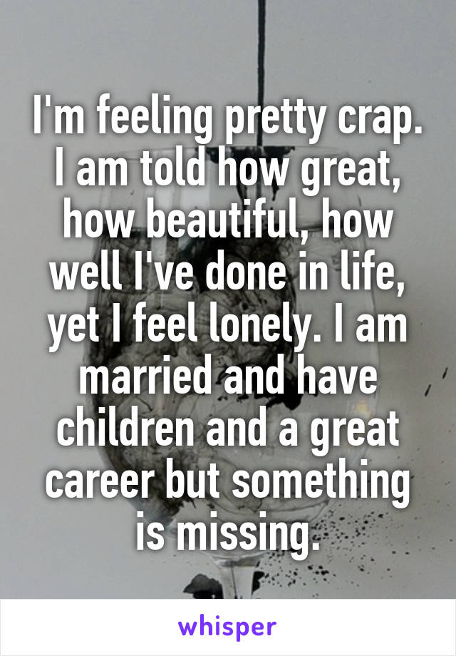 I'm feeling pretty crap. I am told how great, how beautiful, how well I've done in life, yet I feel lonely. I am married and have children and a great career but something is missing.