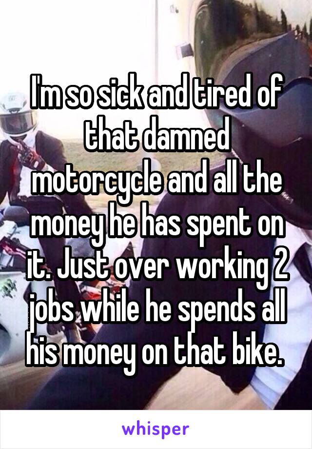 I'm so sick and tired of that damned motorcycle and all the money he has spent on it. Just over working 2 jobs while he spends all his money on that bike. 