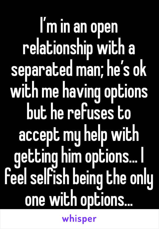 I’m in an open relationship with a separated man; he’s ok with me having options but he refuses to accept my help with getting him options... I feel selfish being the only one with options...