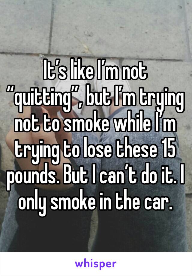 It’s like I’m not “quitting”, but I’m trying not to smoke while I’m trying to lose these 15 pounds. But I can’t do it. I only smoke in the car. 