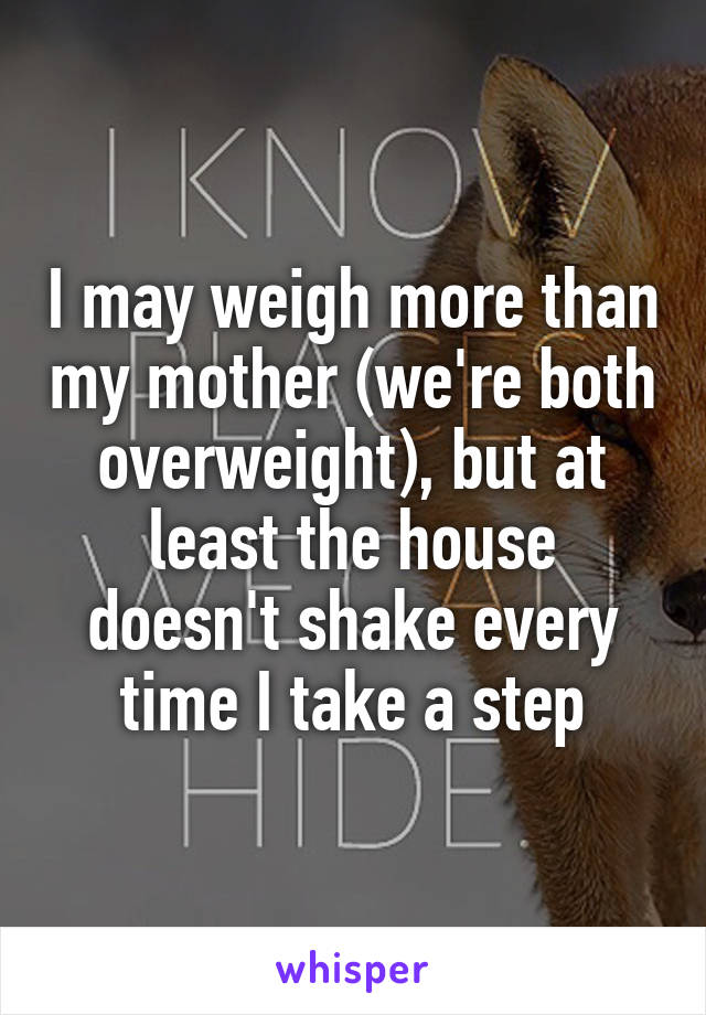 I may weigh more than my mother (we're both overweight), but at least the house doesn't shake every time I take a step