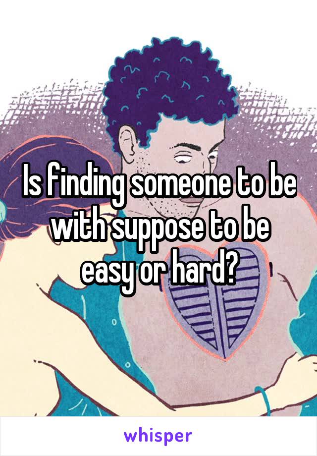 Is finding someone to be with suppose to be easy or hard?