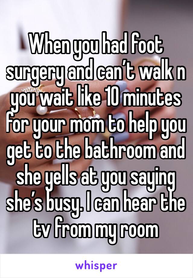 When you had foot surgery and can’t walk n you wait like 10 minutes for your mom to help you get to the bathroom and she yells at you saying she’s busy. I can hear the tv from my room 