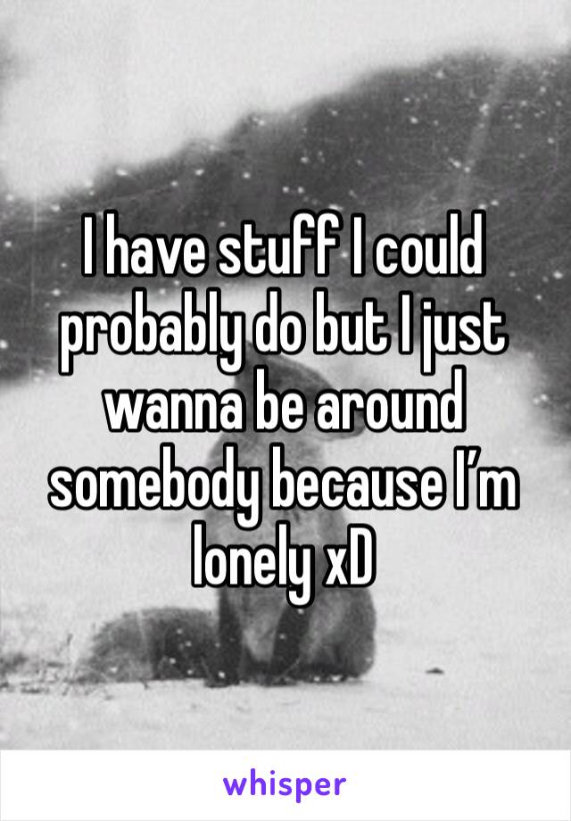 I have stuff I could probably do but I just wanna be around somebody because I’m lonely xD