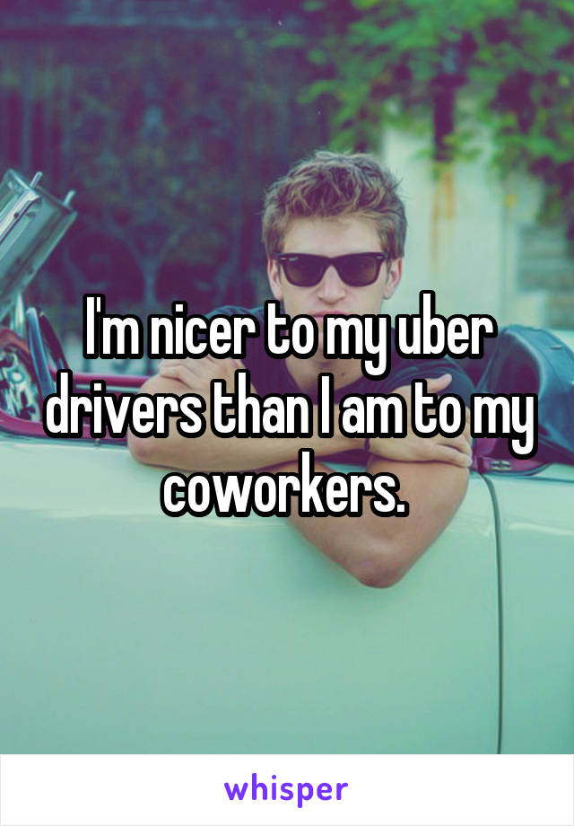 I'm nicer to my uber drivers than I am to my coworkers. 