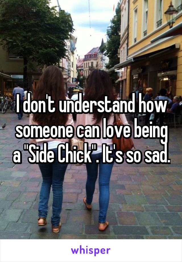 I don't understand how someone can love being a "Side Chick". It's so sad.
