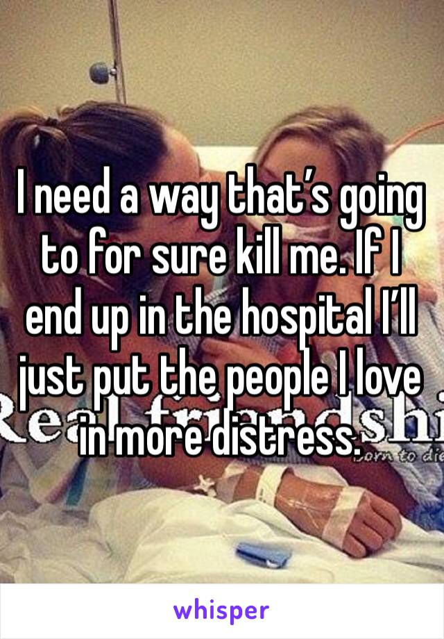 I need a way that’s going to for sure kill me. If I end up in the hospital I’ll just put the people I love in more distress. 
