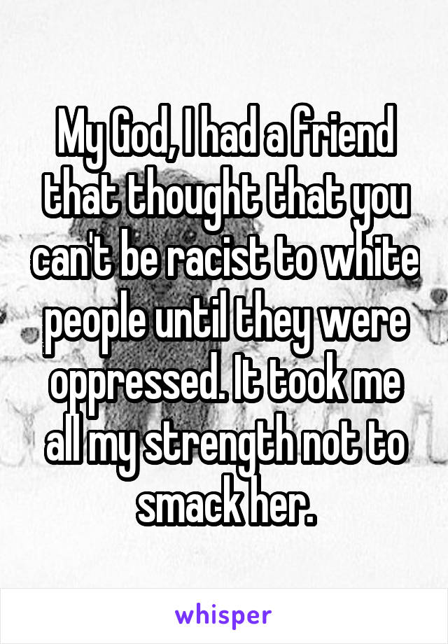 My God, I had a friend that thought that you can't be racist to white people until they were oppressed. It took me all my strength not to smack her.