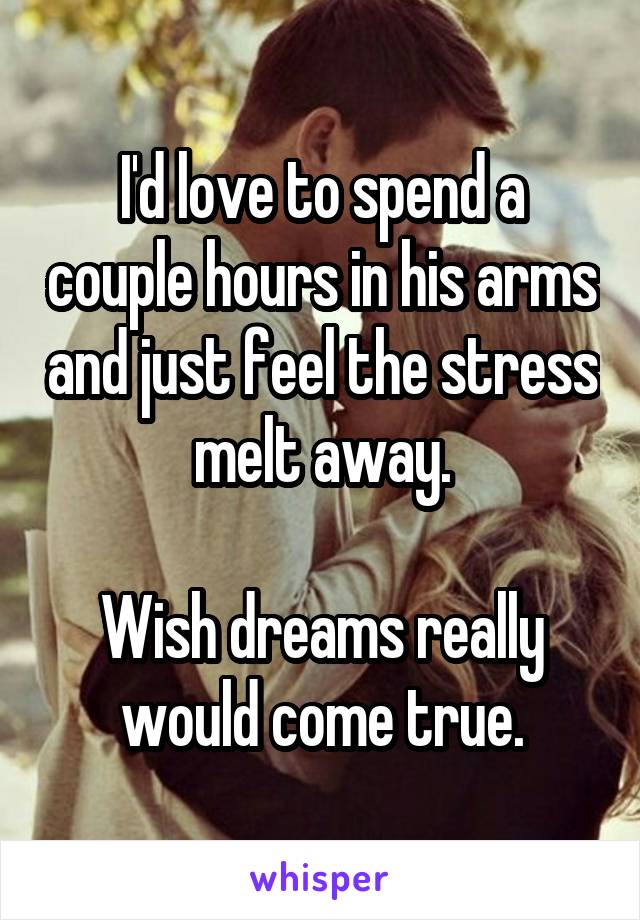 I'd love to spend a couple hours in his arms and just feel the stress melt away.

Wish dreams really would come true.