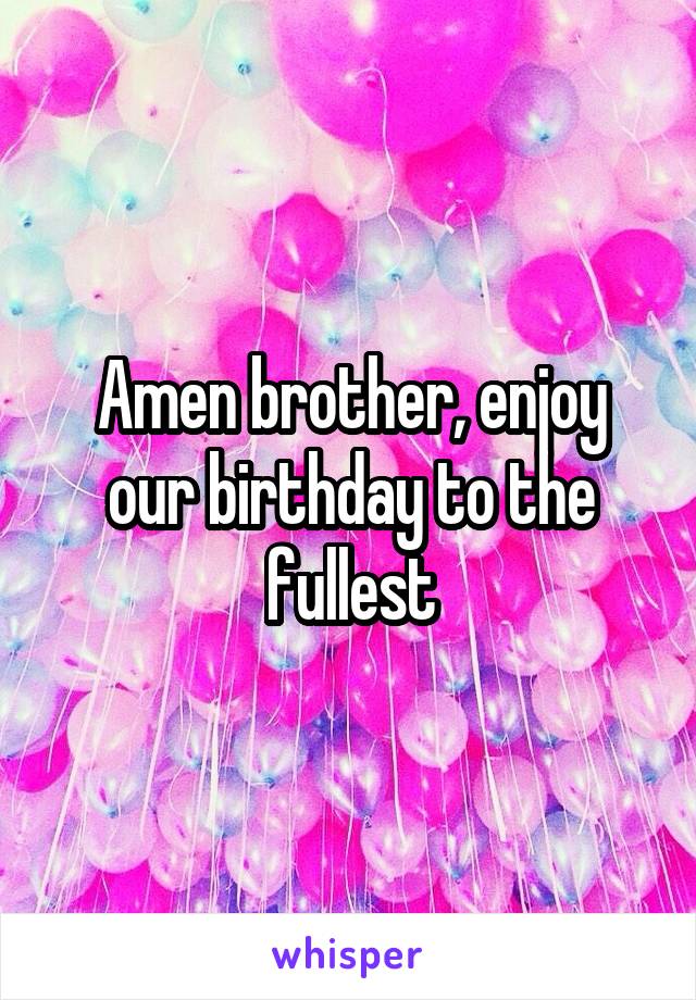 Amen brother, enjoy our birthday to the fullest