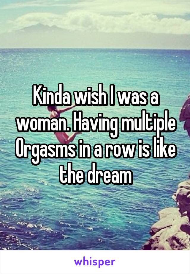 Kinda wish I was a woman. Having multiple 0rgasms in a row is like the dream