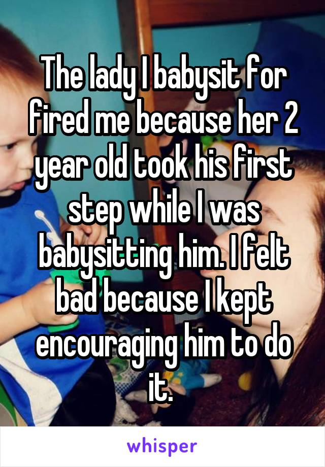 The lady I babysit for fired me because her 2 year old took his first step while I was babysitting him. I felt bad because I kept encouraging him to do it. 